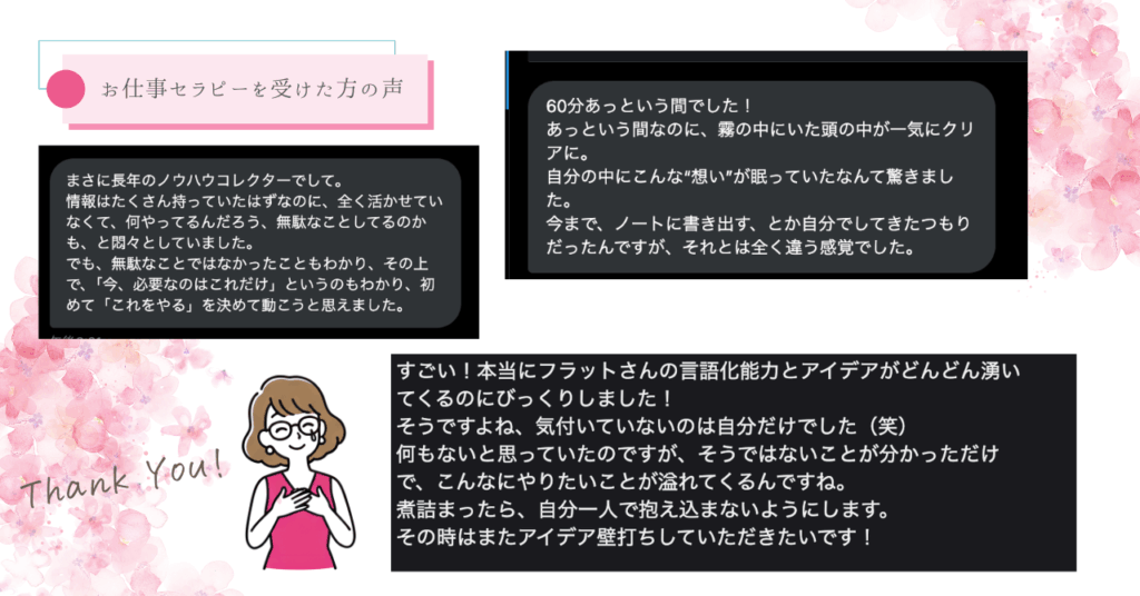 これまでお仕事セラピーを受けてくださった方からはこんな感想をいただいています。とにかくみなさんそれぞれの「自分の本当にやりたいこと」「現状」を整理できた！と喜んでくださっています。